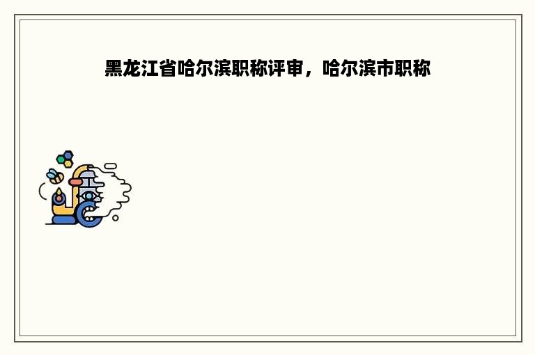 黑龙江省哈尔滨职称评审，哈尔滨市职称