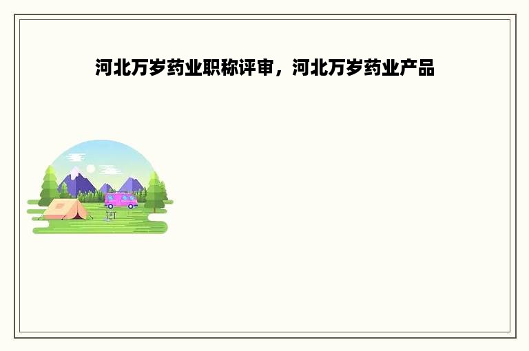 河北万岁药业职称评审，河北万岁药业产品
