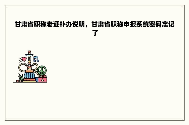 甘肃省职称老证补办说明，甘肃省职称申报系统密码忘记了