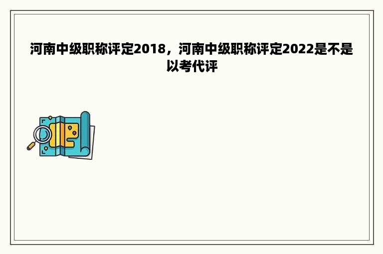 河南中级职称评定2018，河南中级职称评定2022是不是以考代评