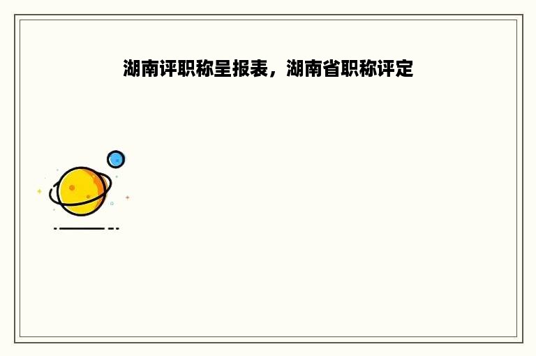 湖南评职称呈报表，湖南省职称评定