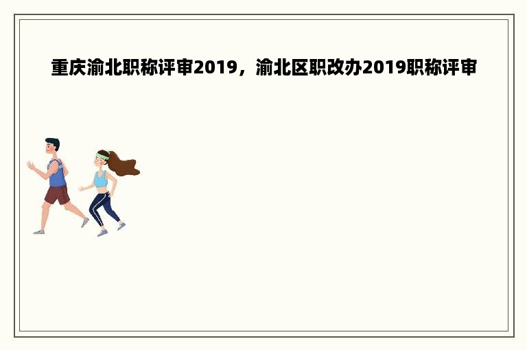重庆渝北职称评审2019，渝北区职改办2019职称评审