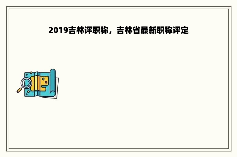 2019吉林评职称，吉林省最新职称评定