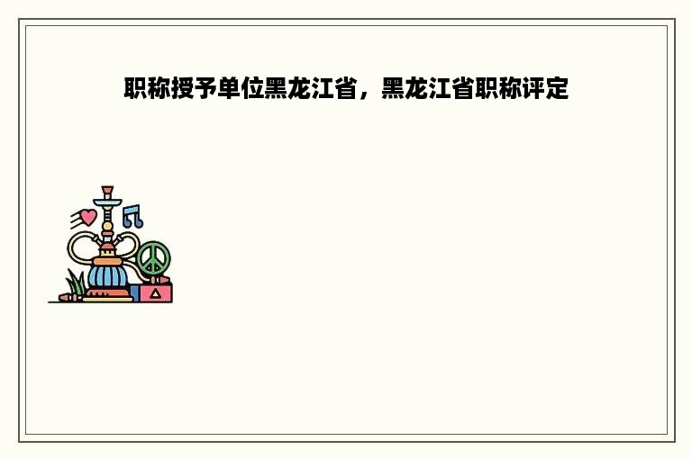 职称授予单位黑龙江省，黑龙江省职称评定
