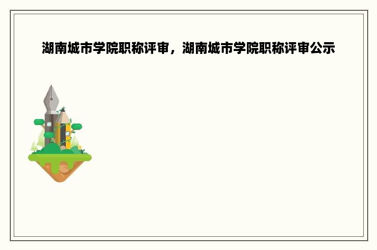 湖南城市学院职称评审，湖南城市学院职称评审公示