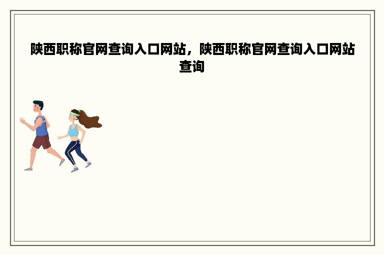 陕西职称官网查询入口网站，陕西职称官网查询入口网站查询
