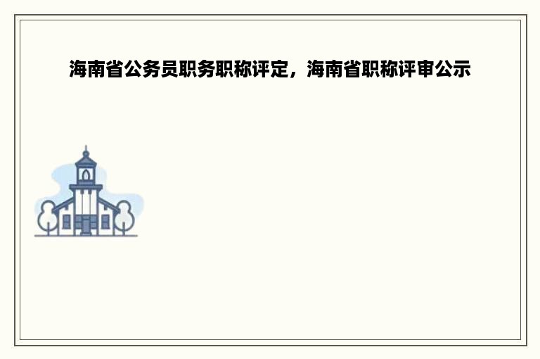 海南省公务员职务职称评定，海南省职称评审公示