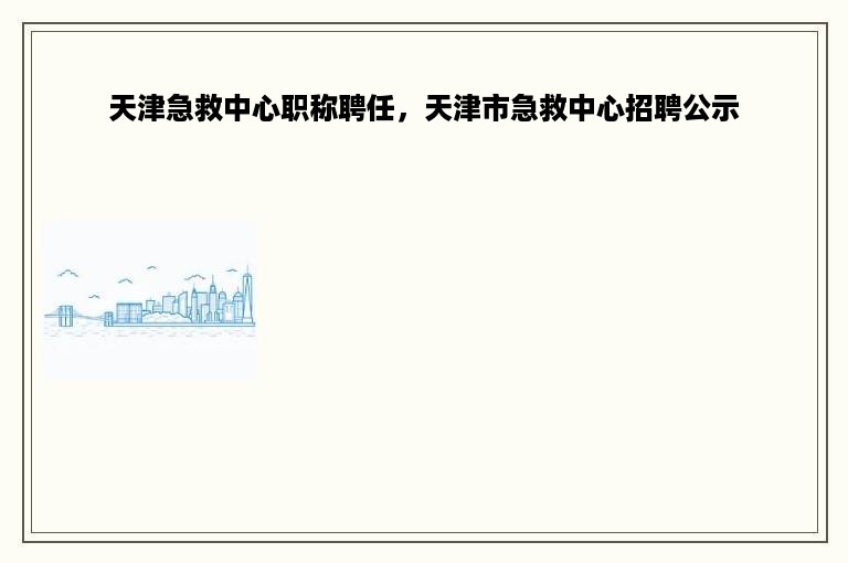 天津急救中心职称聘任，天津市急救中心招聘公示
