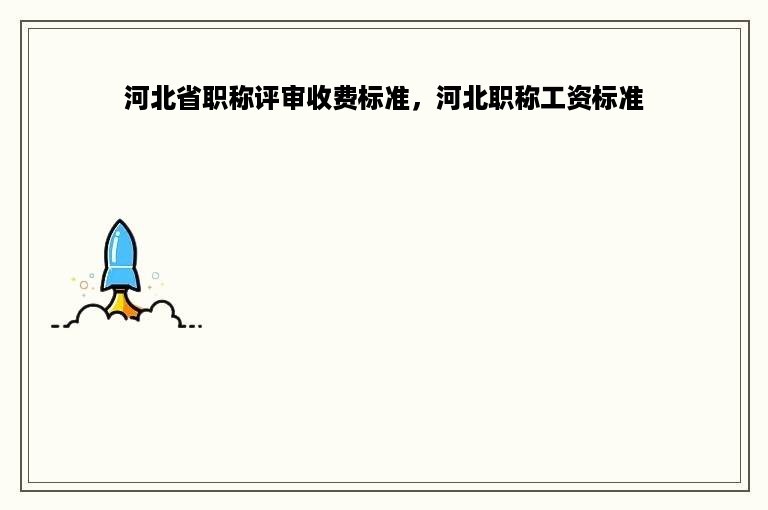 河北省职称评审收费标准，河北职称工资标准