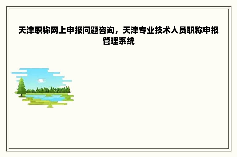 天津职称网上申报问题咨询，天津专业技术人员职称申报管理系统
