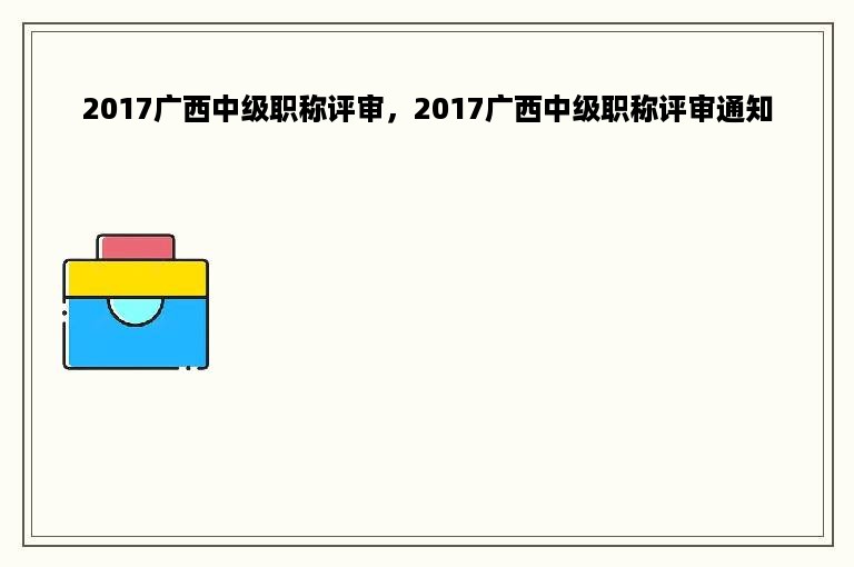 2017广西中级职称评审，2017广西中级职称评审通知