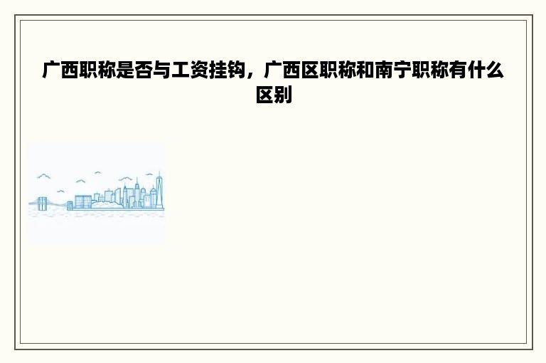 广西职称是否与工资挂钩，广西区职称和南宁职称有什么区别
