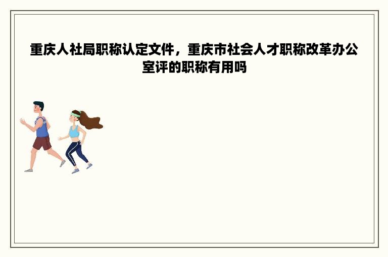 重庆人社局职称认定文件，重庆市社会人才职称改革办公室评的职称有用吗