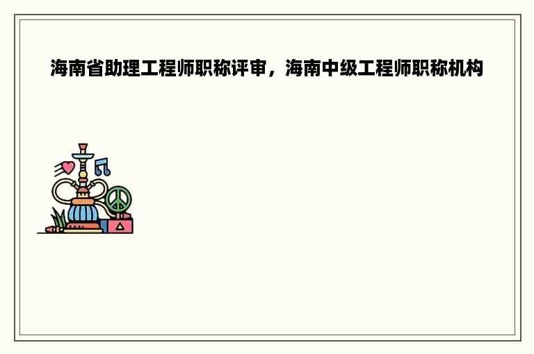 海南省助理工程师职称评审，海南中级工程师职称机构