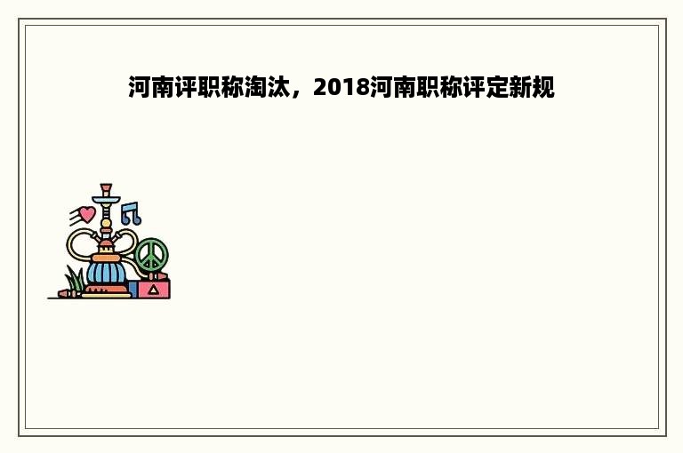 河南评职称淘汰，2018河南职称评定新规