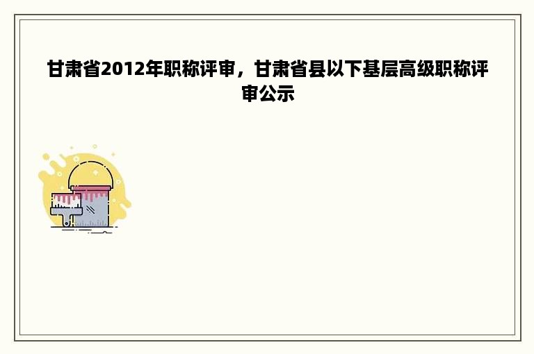 甘肃省2012年职称评审，甘肃省县以下基层高级职称评审公示