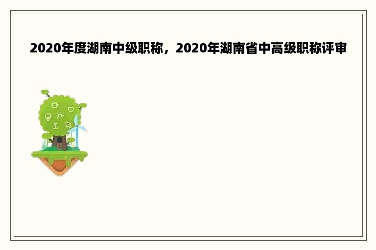 2020年度湖南中级职称，2020年湖南省中高级职称评审