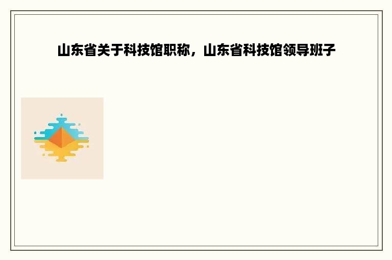 山东省关于科技馆职称，山东省科技馆领导班子