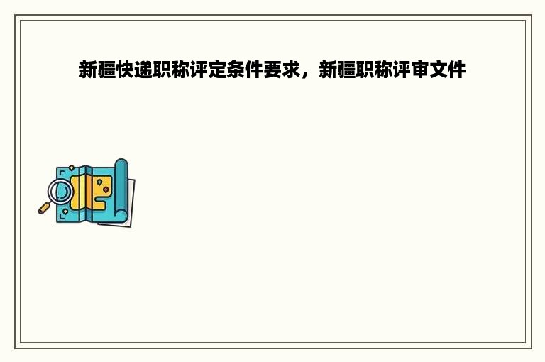 新疆快递职称评定条件要求，新疆职称评审文件