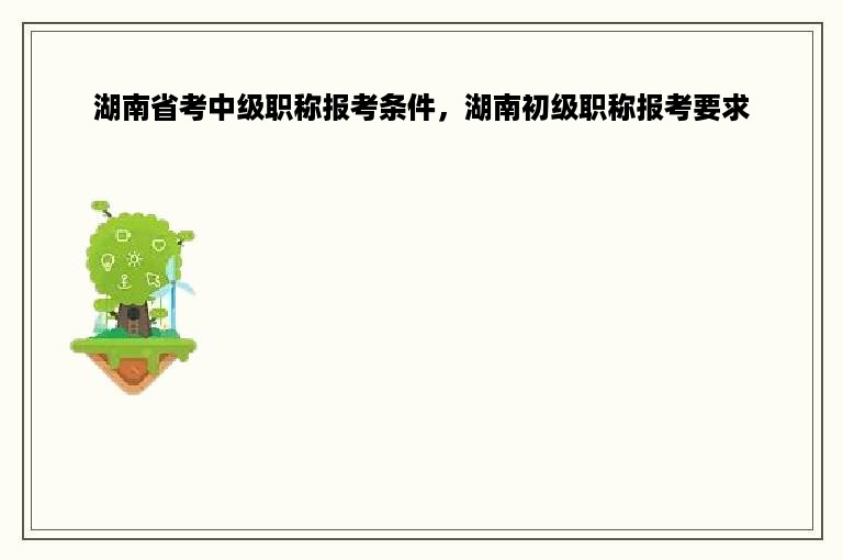 湖南省考中级职称报考条件，湖南初级职称报考要求