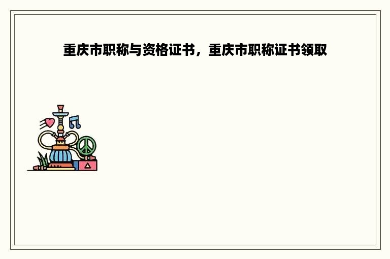 重庆市职称与资格证书，重庆市职称证书领取