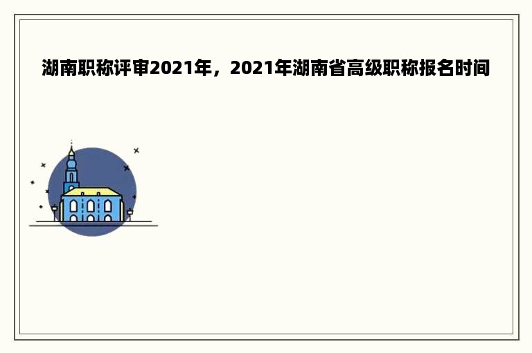 湖南职称评审2021年，2021年湖南省高级职称报名时间