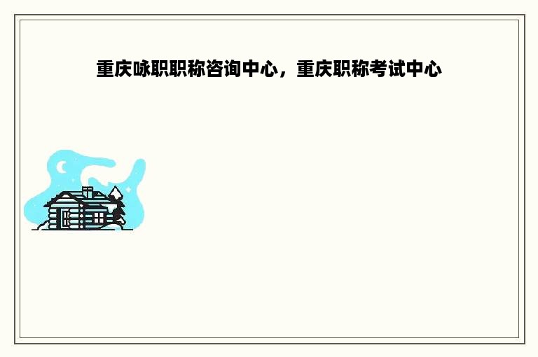 重庆咏职职称咨询中心，重庆职称考试中心