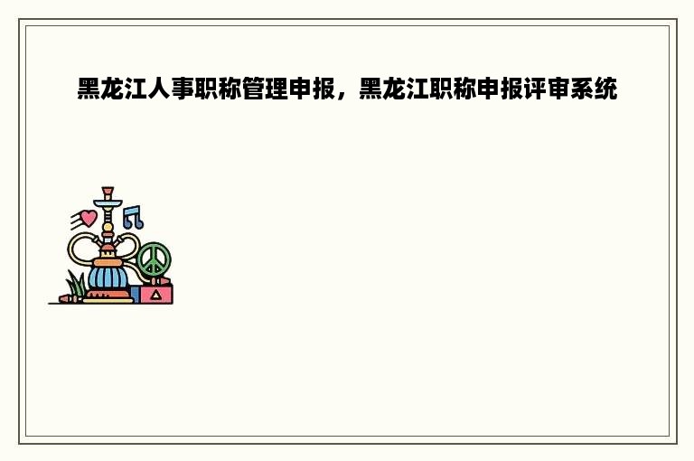黑龙江人事职称管理申报，黑龙江职称申报评审系统
