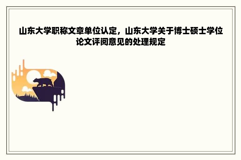 山东大学职称文章单位认定，山东大学关于博士硕士学位论文评阅意见的处理规定