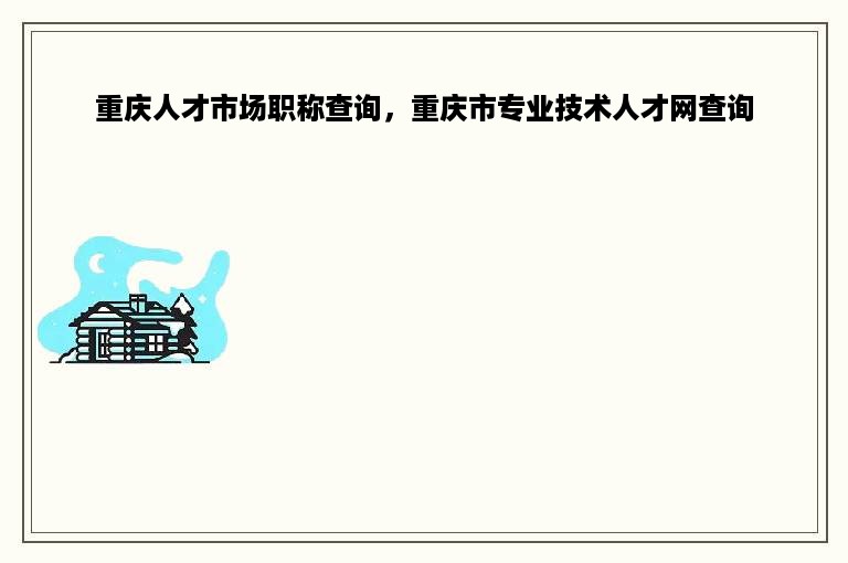 重庆人才市场职称查询，重庆市专业技术人才网查询