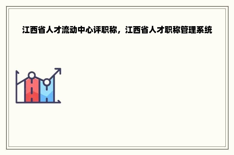 江西省人才流动中心评职称，江西省人才职称管理系统