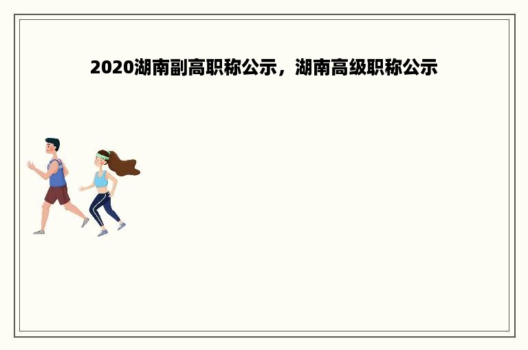 2020湖南副高职称公示，湖南高级职称公示