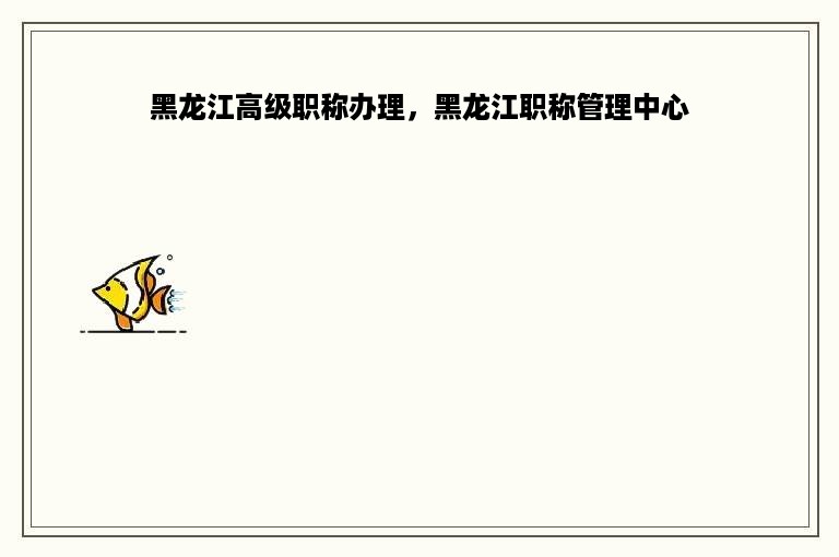 黑龙江高级职称办理，黑龙江职称管理中心