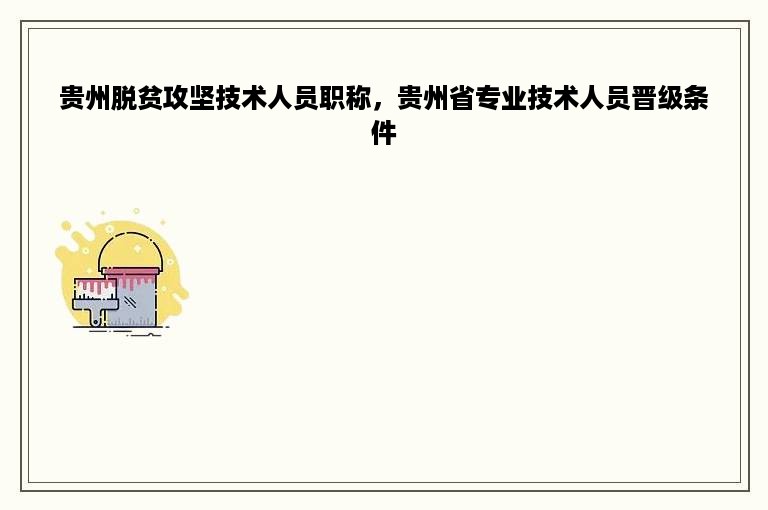 贵州脱贫攻坚技术人员职称，贵州省专业技术人员晋级条件