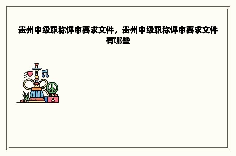 贵州中级职称评审要求文件，贵州中级职称评审要求文件有哪些