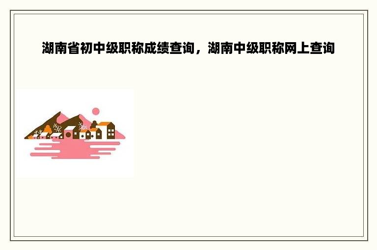 湖南省初中级职称成绩查询，湖南中级职称网上查询