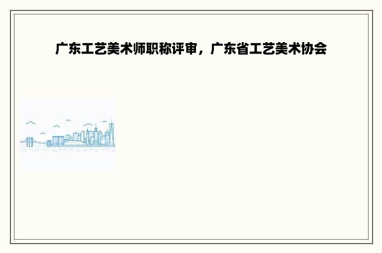 广东工艺美术师职称评审，广东省工艺美术协会