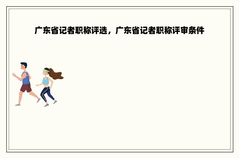 广东省记者职称评选，广东省记者职称评审条件
