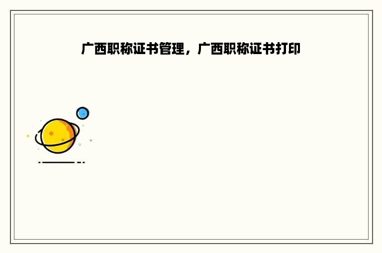 广西职称证书管理，广西职称证书打印