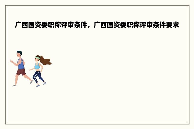 广西国资委职称评审条件，广西国资委职称评审条件要求