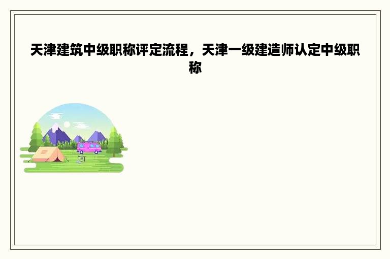 天津建筑中级职称评定流程，天津一级建造师认定中级职称