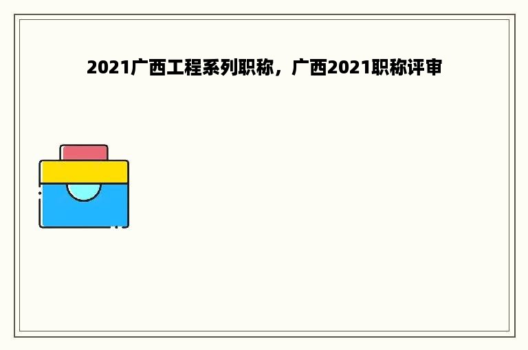 2021广西工程系列职称，广西2021职称评审
