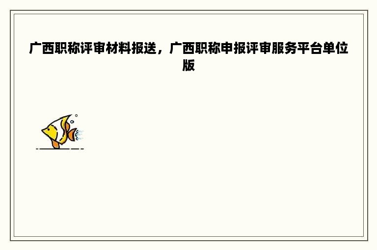 广西职称评审材料报送，广西职称申报评审服务平台单位版