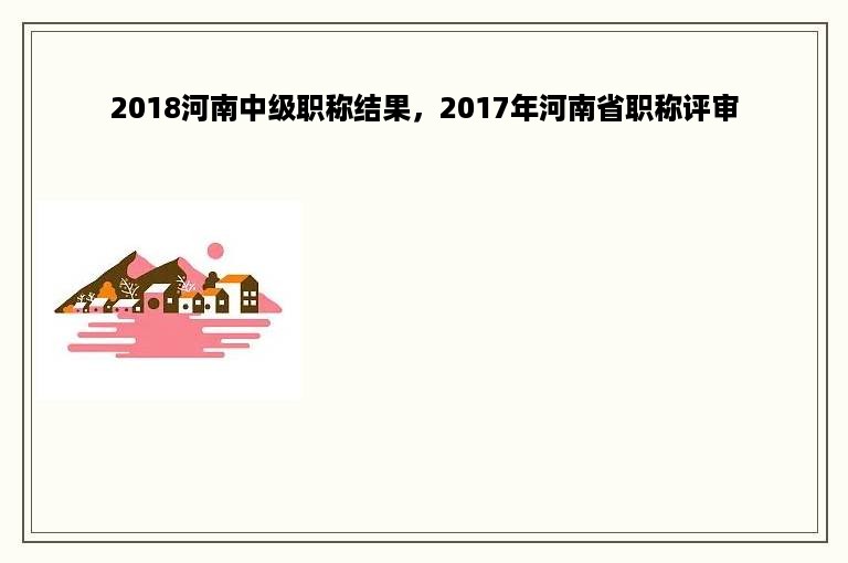 2018河南中级职称结果，2017年河南省职称评审