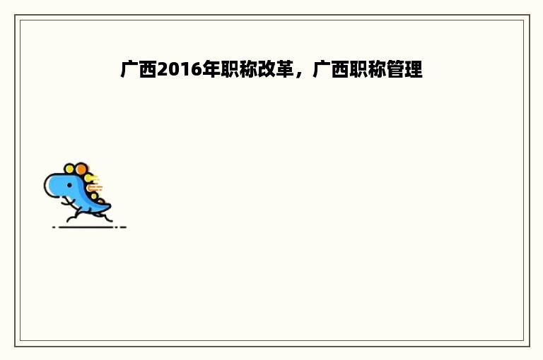 广西2016年职称改革，广西职称管理