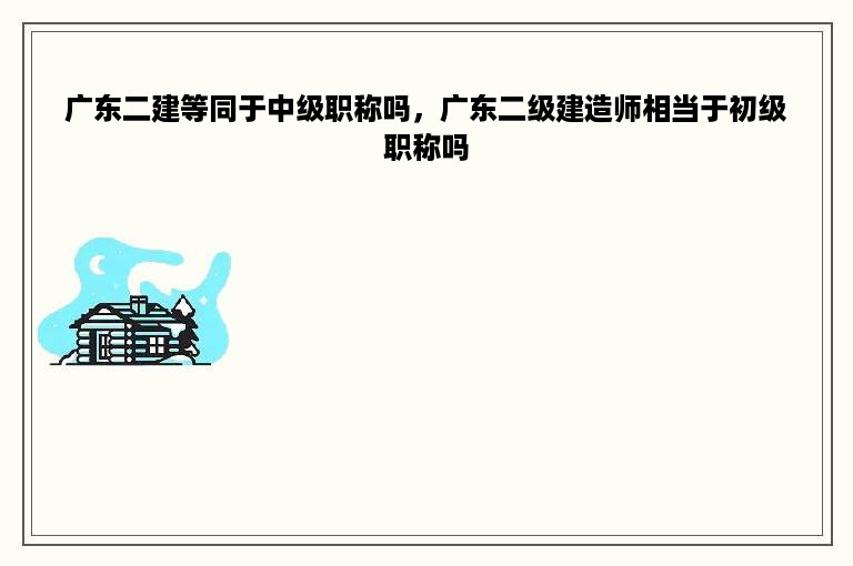 广东二建等同于中级职称吗，广东二级建造师相当于初级职称吗
