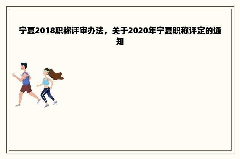 宁夏2018职称评审办法，关于2020年宁夏职称评定的通知