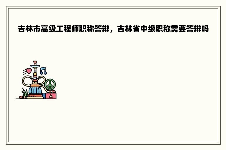 吉林市高级工程师职称答辩，吉林省中级职称需要答辩吗