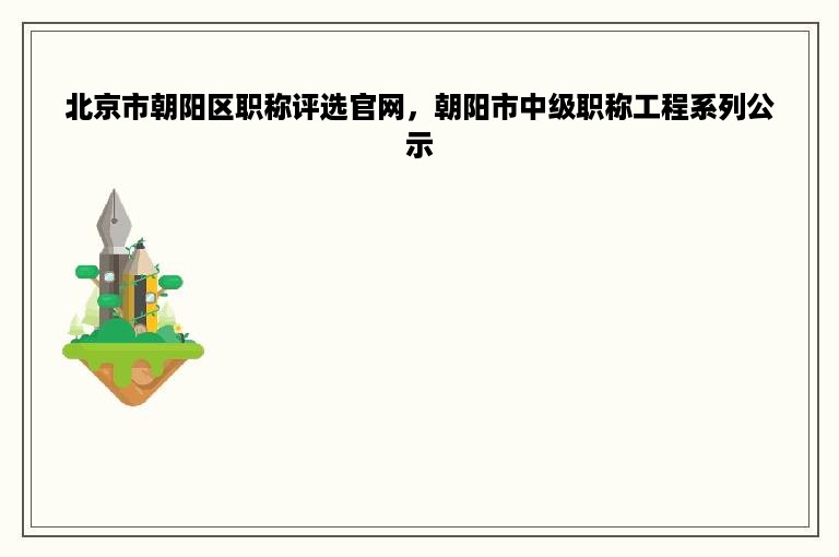 北京市朝阳区职称评选官网，朝阳市中级职称工程系列公示