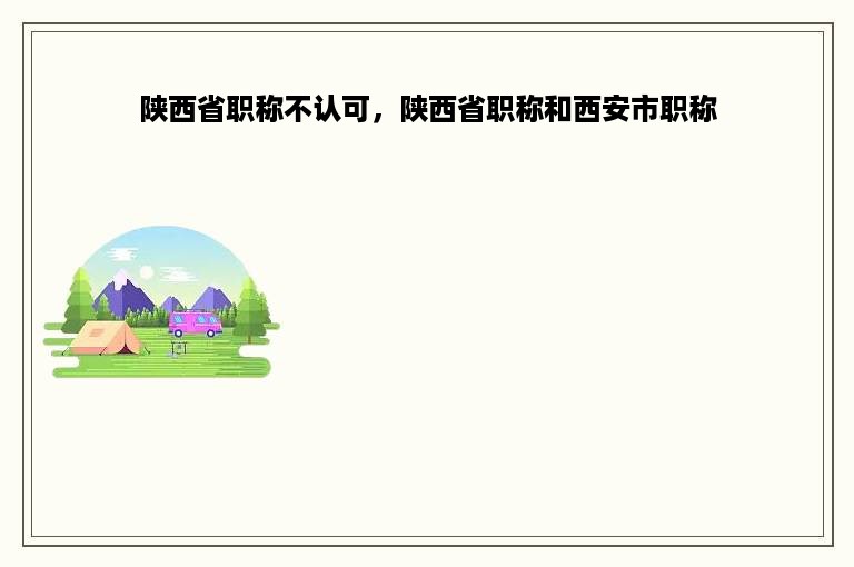 陕西省职称不认可，陕西省职称和西安市职称